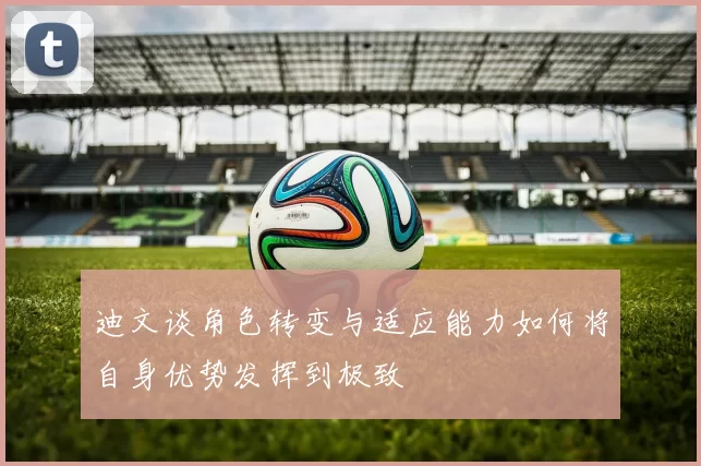 迪文谈角色转变与适应能力如何将自身优势发挥到极致