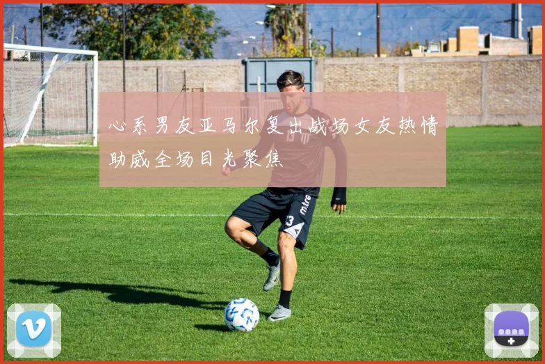 心系男友亚马尔复出战场女友热情助威全场目光聚焦