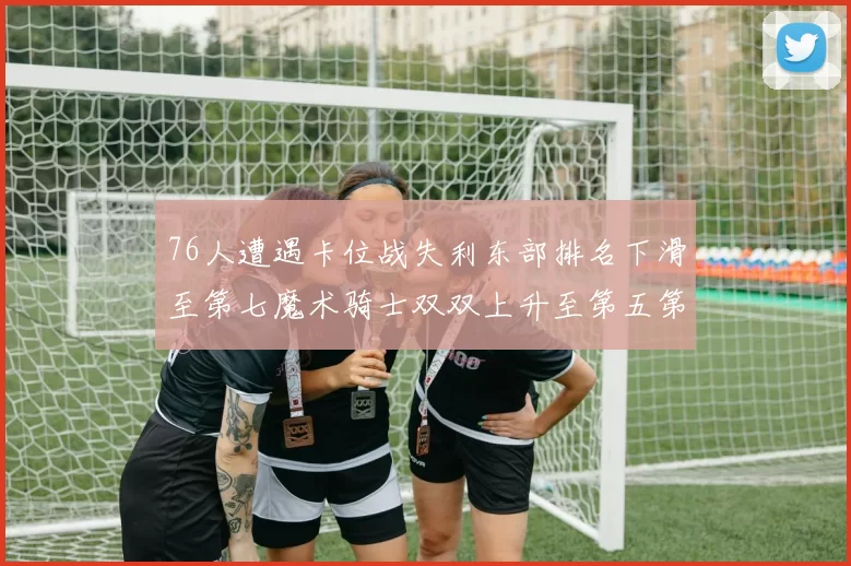 76人遭遇卡位战失利东部排名下滑至第七魔术骑士双双上升至第五第六位