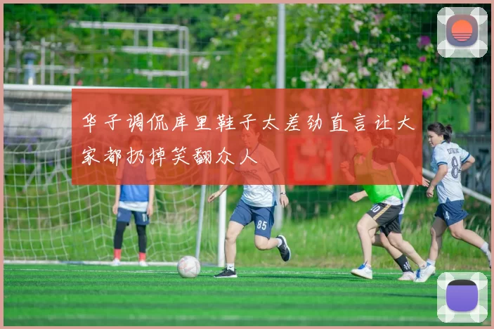 华子调侃库里鞋子太差劲直言让大家都扔掉笑翻众人