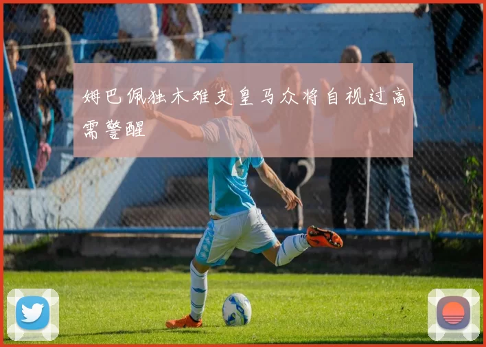 姆巴佩独木难支皇马众将自视过高需警醒