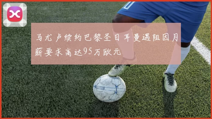 马尤卢续约巴黎圣日耳曼遇阻因月薪要求高达95万欧元