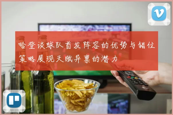 哈登谈球队首发阵容的优势与错位策略展现天赋异禀的潜力