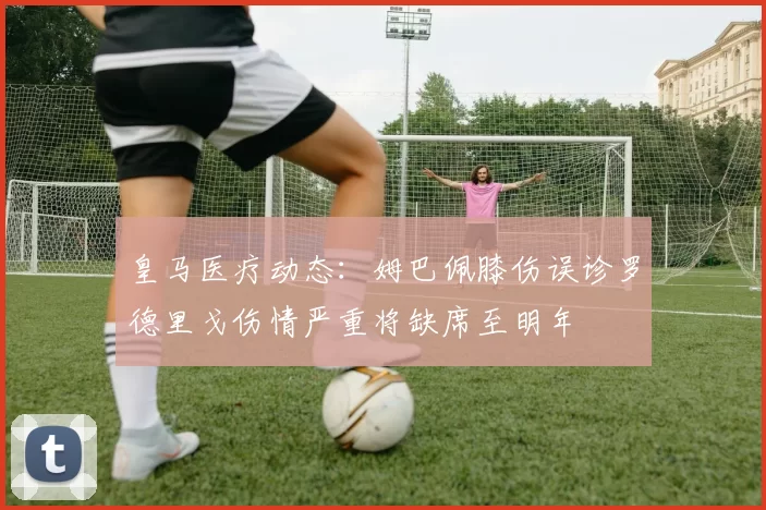 皇马医疗动态：姆巴佩膝伤误诊罗德里戈伤情严重将缺席至明年