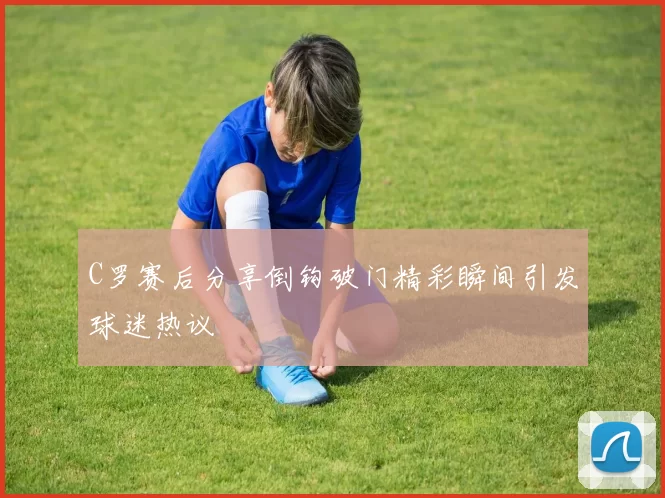 C罗赛后分享倒钩破门精彩瞬间引发球迷热议