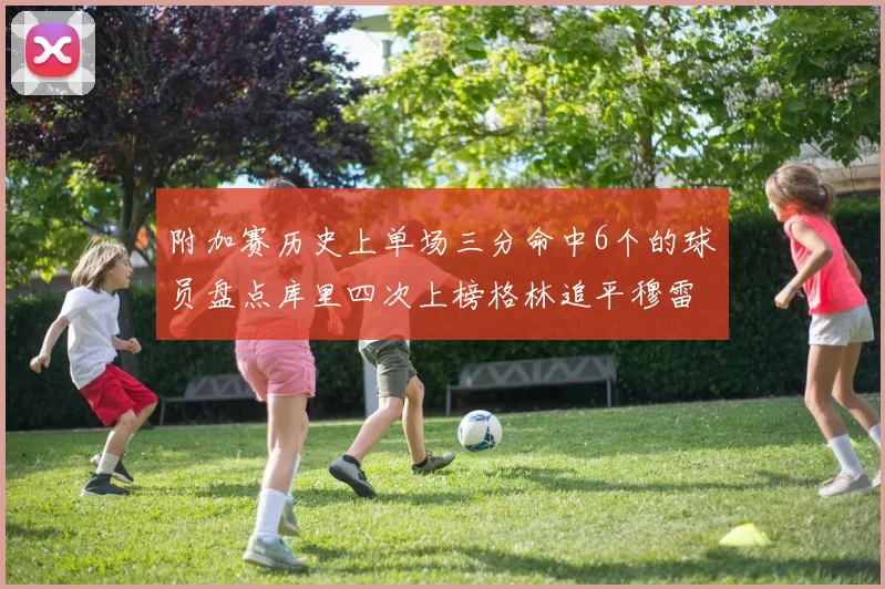 附加赛历史上单场三分命中6个的球员盘点库里四次上榜格林追平穆雷纪录