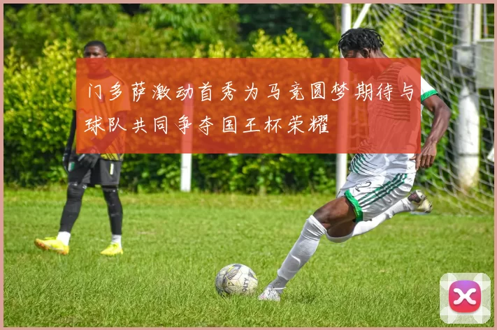 门多萨激动首秀为马竞圆梦期待与球队共同争夺国王杯荣耀