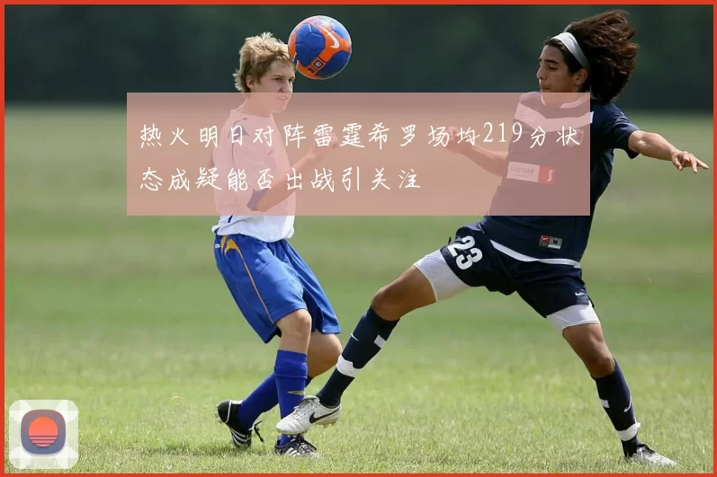 热火明日对阵雷霆希罗场均219分状态成疑能否出战引关注