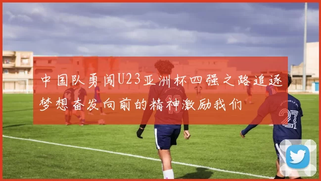 中国队勇闯U23亚洲杯四强之路追逐梦想奋发向前的精神激励我们
