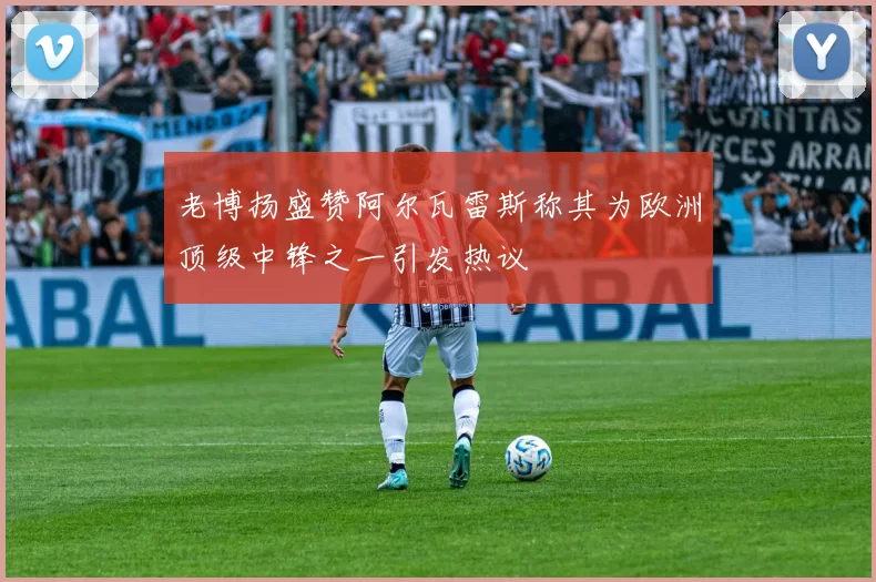 老博扬盛赞阿尔瓦雷斯称其为欧洲顶级中锋之一引发热议