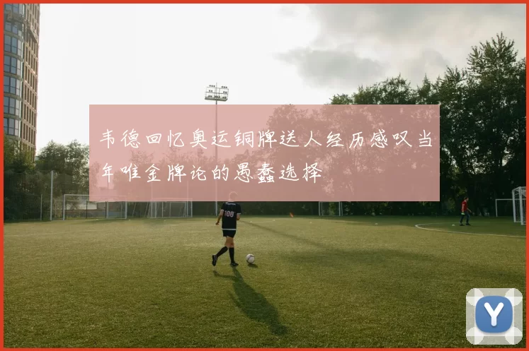 韦德回忆奥运铜牌送人经历感叹当年唯金牌论的愚蠢选择