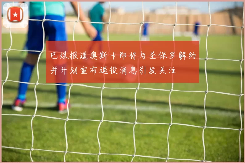 巴媒报道奥斯卡即将与圣保罗解约并计划宣布退役消息引发关注