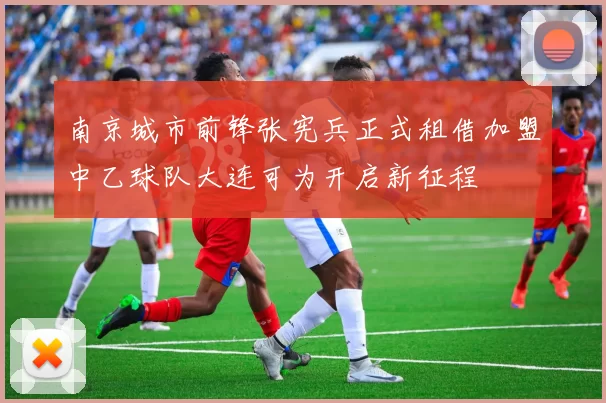 南京城市前锋张宪兵正式租借加盟中乙球队大连可为开启新征程