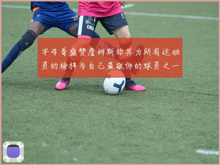 字母哥盛赞詹姆斯称其为所有运动员的榜样与自己最敬仰的球员之一