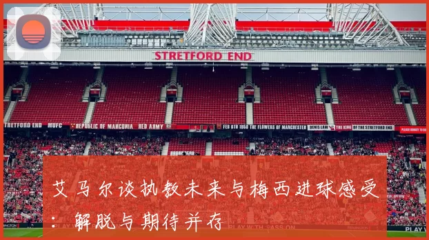 艾马尔谈执教未来与梅西进球感受：解脱与期待并存