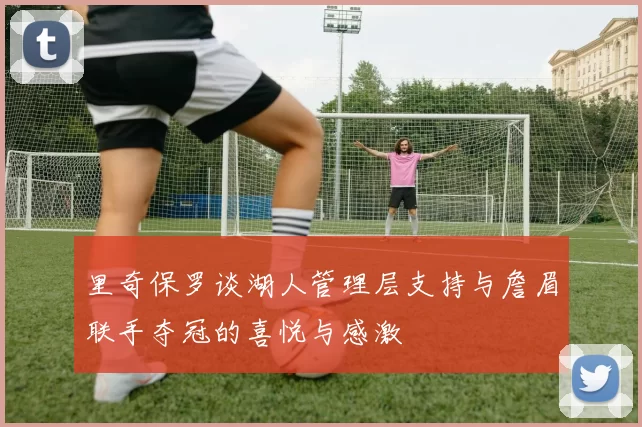 里奇保罗谈湖人管理层支持与詹眉联手夺冠的喜悦与感激