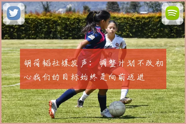 胡荷韬社媒发声：调整计划不改初心我们的目标始终是向前迈进