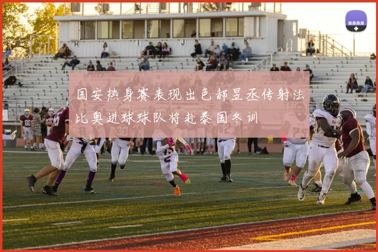 国安热身赛表现出色郝昱丞传射法比奥进球球队将赴泰国冬训