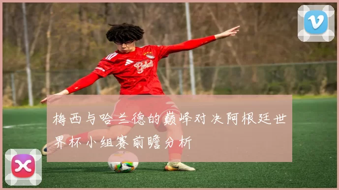 梅西与哈兰德的巅峰对决阿根廷世界杯小组赛前瞻分析